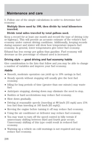 Maintenance and care 
5. Follow one of the simple calculations in order to determine fuel 
economy: 
Multiply liters used by 100, then divide by total kilometers 
traveled. 
Divide total miles traveled by total gallons used. 
Keep a record for at least one month and record the type of driving (city 
or highway). This will provide an accurate estimate of the vehicle’s fuel 
economy under current driving conditions. Additionally, keeping records 
during summer and winter will show how temperature impacts fuel 
economy. In general, lower temperatures give lower fuel economy. 
Ethanol has less energy per gallon than gasoline. Fuel economy will 
decrease as the percentage of ethanol used is increased. 
Driving style — good driving and fuel economy habits 
Give consideration to the lists that follow and you may be able to change 
a number of variables and improve your fuel economy. 
Habits 
² Smooth, moderate operation can yield up to 10% savings in fuel. 
² Steady speeds without stopping will usually give the best fuel 
economy. 
² Idling for long periods of time (greater than one minute) may waste 
fuel. 
² Anticipate stopping; slowing down may eliminate the need to stop. 
² Sudden or hard accelerations may reduce fuel economy. 
² Slow down gradually. 
² Driving at reasonable speeds (traveling at 88 km/h [55 mph] uses 15% 
less fuel than traveling at 105 km/h [65 mph]). 
² Revving the engine before turning it off may reduce fuel economy. 
² Using the air conditioner or defroster may reduce fuel economy. 
² You may want to turn off the speed control in hilly terrain if 
unnecessary shifting between third and fourth gear occurs. 
Unnecessary shifting of this type could result in reduced fuel 
economy. 
² Warming up a vehicle on cold mornings is not required and may 
reduce fuel economy. 
208 
 