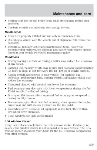 Maintenance and care 
² Resting your foot on the brake pedal while driving may reduce fuel 
economy. 
² Combine errands and minimize stop-and-go driving. 
Maintenance 
² Keep tires properly inflated and use only recommended size. 
² Operating a vehicle with the wheels out of alignment will reduce fuel 
economy. 
² Perform all regularly scheduled maintenance items. Follow the 
recommended maintenance schedule and owner maintenance checks 
found in your vehicle scheduled maintenance guide. 
Conditions 
² Heavily loading a vehicle or towing a trailer may reduce fuel economy 
at any speed. 
² Carrying unnecessary weight may reduce fuel economy (approximately 
0.4 km/L [1 mpg] is lost for every 180 kg [400 lb] of weight carried). 
² Adding certain accessories to your vehicle (for example bug 
deflectors, rollbars/light bars, running boards, ski/luggage racks) may 
reduce fuel economy. 
² Using fuel blended with alcohol may lower fuel economy. 
² Fuel economy may decrease with lower temperatures during the first 
12–16 km (8–10 miles) of driving. 
² Driving on flat terrain offers improved fuel economy as compared to 
driving on hilly terrain. 
² Transmissions give their best fuel economy when operated in the top 
cruise gear and with steady pressure on the gas pedal. 
² Four-wheel-drive operation (if equipped) is less fuel efficient than 
two-wheel-drive operation. 
² Close windows for high speed driving. 
EPA window sticker 
Every new vehicle should have the EPA window sticker. Contact your 
dealer if the window sticker is not supplied with your vehicle. The EPA 
window sticker should be your guide for the fuel economy comparisons 
with other vehicles. 
209 
 