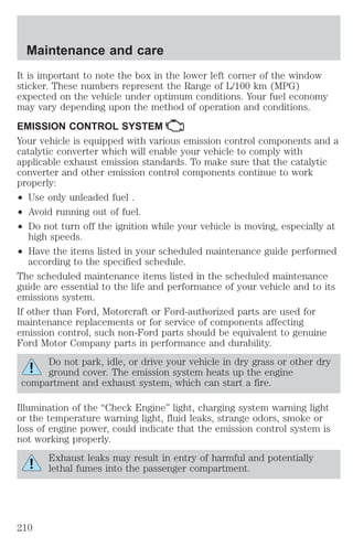 Maintenance and care 
It is important to note the box in the lower left corner of the window 
sticker. These numbers represent the Range of L/100 km (MPG) 
expected on the vehicle under optimum conditions. Your fuel economy 
may vary depending upon the method of operation and conditions. 
EMISSION CONTROL SYSTEM 
Your vehicle is equipped with various emission control components and a 
catalytic converter which will enable your vehicle to comply with 
applicable exhaust emission standards. To make sure that the catalytic 
converter and other emission control components continue to work 
properly: 
² Use only unleaded fuel . 
² Avoid running out of fuel. 
² Do not turn off the ignition while your vehicle is moving, especially at 
high speeds. 
² Have the items listed in your scheduled maintenance guide performed 
according to the specified schedule. 
The scheduled maintenance items listed in the scheduled maintenance 
guide are essential to the life and performance of your vehicle and to its 
emissions system. 
If other than Ford, Motorcraft or Ford-authorized parts are used for 
maintenance replacements or for service of components affecting 
emission control, such non-Ford parts should be equivalent to genuine 
Ford Motor Company parts in performance and durability. 
Do not park, idle, or drive your vehicle in dry grass or other dry 
ground cover. The emission system heats up the engine 
compartment and exhaust system, which can start a fire. 
Illumination of the “Check Engine” light, charging system warning light 
or the temperature warning light, fluid leaks, strange odors, smoke or 
loss of engine power, could indicate that the emission control system is 
not working properly. 
Exhaust leaks may result in entry of harmful and potentially 
lethal fumes into the passenger compartment. 
210 
 