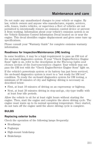 Maintenance and care 
Do not make any unauthorized changes to your vehicle or engine. By 
law, vehicle owners and anyone who manufactures, repairs, services, 
sells, leases, trades vehicles, or supervises a fleet of vehicles are not 
permitted to intentionally remove an emission control device or prevent 
it from working. Information about your vehicle’s emission system is on 
the Vehicle Emission Control Information Decal located on or near the 
engine. This decal identifies engine displacement and gives some tune up 
specifications. 
Please consult your “Warranty Guide” for complete emission warranty 
information. 
Readiness for Inspection/Maintenance (I/M) testing 
In some localities, it may be a legal requirement to pass an I/M test of 
the on-board diagnostics system. If your “Check Engine/Service Engine 
Soon” light is on, refer to the description in the Warning lights and 
chimes section of the Instrumentation chapter. Your vehicle may not 
pass the I/M test with the “Check Engine/Service Engine Soon” light on. 
If the vehicle’s powertrain system or its battery has just been serviced, 
the on-board diagnostics system is reset to a “not ready for I/M test” 
condition. To ready the on-board diagnostics system for I/M testing, a 
minimum of 30 minutes of city and highway driving is necessary as 
described below: 
² First, at least 10 minutes of driving on an expressway or highway. 
² Next, at least 20 minutes driving in stop-and-go, city-type traffic with 
at least four idle periods. 
Allow the vehicle to sit for at least eight hours without starting the 
engine. Then, start the engine and complete the above driving cycle. The 
engine must warm up to its normal operating temperature. Once started, 
do not turn off the engine until the above driving cycle is complete. 
BULBS 
Replacing exterior bulbs 
Check the operation of the following lamps frequently: 
² Headlamps 
² Foglamps 
² High-mount brakelamp 
² Brakelamps 
211 
 
