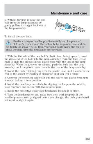 5. Without turning, remove the old 
bulb from the lamp assembly by 
gently pulling it straight back out of 
the lamp assembly. 
To install the new bulb: 
Maintenance and care 
Handle a halogen headlamp bulb carefully and keep out of 
children’s reach. Grasp the bulb only by its plastic base and do 
not touch the glass. The oil from your hand could cause the bulb to 
break the next time the headlamps are operated. 
1. With the flat side of the new bulb’s plastic base facing upward, insert 
the glass end of the bulb into the lamp assembly. Turn the bulb left or 
right to align the grooves in the plastic base with the tabs in the lamp 
assembly. When the grooves are aligned, push the bulb into the lamp 
assembly until the plastic base contacts the rear of the lamp assembly. 
2. Install the bulb retaining ring over the plastic base until it contacts the 
rear of the socket by rotating it clockwise until you feel a “stop.” 
3. Connect the electrical connector into the rear of the plastic base until 
it snaps, locking it into position. 
4. Install the headlamp on vehicle by aligning the lamp on the vehicle, 
push rearward and secure with two retainer pins. 
5. Install the protective cover over headlamps locking it in place. 
6. Turn the headlamps on and make sure they work properly. If the 
headlamp was correctly aligned before you changed the bulb, you should 
not need to align it again. 
213 
 