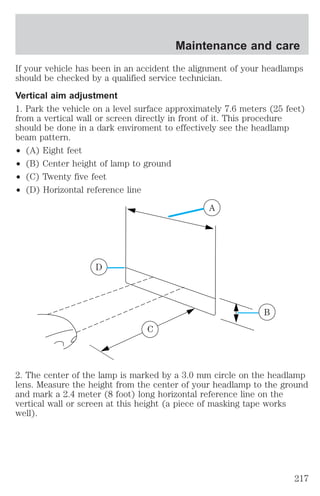 Maintenance and care 
If your vehicle has been in an accident the alignment of your headlamps 
should be checked by a qualified service technician. 
Vertical aim adjustment 
1. Park the vehicle on a level surface approximately 7.6 meters (25 feet) 
from a vertical wall or screen directly in front of it. This procedure 
should be done in a dark enviroment to effectively see the headlamp 
beam pattern. 
² (A) Eight feet 
² (B) Center height of lamp to ground 
² (C) Twenty five feet 
² (D) Horizontal reference line 
A 
D 
B 
C 
2. The center of the lamp is marked by a 3.0 mm circle on the headlamp 
lens. Measure the height from the center of your headlamp to the ground 
and mark a 2.4 meter (8 foot) long horizontal reference line on the 
vertical wall or screen at this height (a piece of masking tape works 
well). 
217 
 