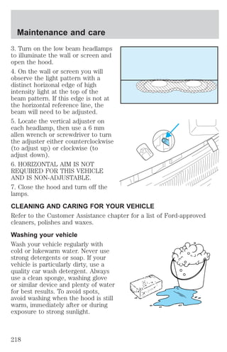 Maintenance and care 
3. Turn on the low beam headlamps 
to illuminate the wall or screen and 
open the hood. 
4. On the wall or screen you will 
observe the light pattern with a 
distinct horizonal edge of high 
intensity light at the top of the 
beam pattern. If this edge is not at 
the horizontal reference line, the 
beam will need to be adjusted. 
5. Locate the vertical adjuster on 
each headlamp, then use a 6 mm 
allen wrench or screwdriver to turn 
the adjuster either counterclockwise 
(to adjust up) or clockwise (to 
adjust down). 
6. HORIZONTAL AIM IS NOT 
REQUIRED FOR THIS VEHICLE 
AND IS NON-ADJUSTABLE. 
7. Close the hood and turn off the 
lamps. 
CLEANING AND CARING FOR YOUR VEHICLE 
Refer to the Customer Assistance chapter for a list of Ford-approved 
cleaners, polishes and waxes. 
Washing your vehicle 
Wash your vehicle regularly with 
cold or lukewarm water. Never use 
strong detergents or soap. If your 
vehicle is particularly dirty, use a 
quality car wash detergent. Always 
use a clean sponge, washing glove 
or similar device and plenty of water 
for best results. To avoid spots, 
avoid washing when the hood is still 
warm, immediately after or during 
exposure to strong sunlight. 
218 
 