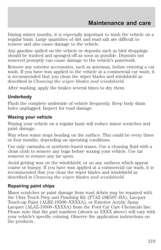 Maintenance and care 
During winter months, it is especially important to wash the vehicle on a 
regular basis. Large quantities of dirt and road salt are difficult to 
remove and also cause damage to the vehicle. 
Any gasoline spilled on the vehicle or deposits such as bird droppings 
should be washed and sponged off as soon as possible. Deposits not 
removed promptly can cause damage to the vehicle’s paintwork. 
Remove any exterior accessories, such as antennas, before entering a car 
wash. If you have wax applied to the vehicle at a commercial car wash, it 
is recommended that you clean the wiper blades and windshield as 
described in Cleaning the wiper blades and windshield. 
After washing, apply the brakes several times to dry them. 
Underbody 
Flush the complete underside of vehicle frequently. Keep body drain 
holes unplugged. Inspect for road damage. 
Waxing your vehicle 
Waxing your vehicle on a regular basis will reduce minor scratches and 
paint damage. 
Wax when water stops beading on the surface. This could be every three 
or four months, depending on operating conditions. 
Use only carnauba or synthetic-based waxes. Use a cleaning fluid with a 
clean cloth to remove any bugs before waxing your vehicle. Use tar 
remover to remove any tar spots. 
Avoid getting wax on the windshield, or on any surfaces which appear 
coarse or bumpy. If you have wax applied at a commercial car wash, it is 
recommended that you clean the wiper blades and windshield as 
described in Cleaning the wiper blades and windshield. 
Repairing paint chips 
Minor scratches or paint damage from road debris may be repaired with 
the Ultra Touch Prep and Finishing Kit (F7AZ-19K507–BA), Lacquer 
Touch-up Paint (ALBZ-19500–XXXXA), or Exterior Acrylic Spray 
Lacquer (ALAZ-19500–XXXXA) from the Ford Car Care Chemicals line. 
Please note that the part numbers (shown as XXXX above) will vary with 
your vehicle’s specific coloring. Observe the application instructions on 
the products. 
219 
 