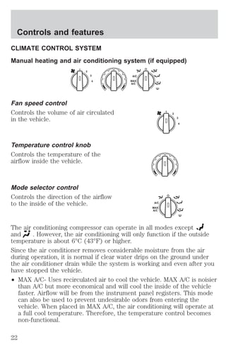 Controls and features 
CLIMATE CONTROL SYSTEM 
Manual heating and air conditioning system (if equipped) 
Fan speed control 
Controls the volume of air circulated 
in the vehicle. 
Temperature control knob 
Controls the temperature of the 
airflow inside the vehicle. 
Mode selector control 
Controls the direction of the airflow 
to the inside of the vehicle. 
1 
2 
3 
4 
A/C 
MAX 
A/C 
The air conditioning compressor can operate in all modes except 
and . However, the air conditioning will only function if the outside 
temperature is about 6°C (43°F) or higher. 
Since the air conditioner removes considerable moisture from the air 
during operation, it is normal if clear water drips on the ground under 
the air conditioner drain while the system is working and even after you 
have stopped the vehicle. 
² MAX A/C- Uses recirculated air to cool the vehicle. MAX A/C is noisier 
than A/C but more economical and will cool the inside of the vehicle 
faster. Airflow will be from the instrument panel registers. This mode 
can also be used to prevent undesirable odors from entering the 
vehicle. When placed in MAX A/C, the air conditioning will operate at 
a full cool temperature. Therefore, the temperature control becomes 
non-functional. 
22 
 