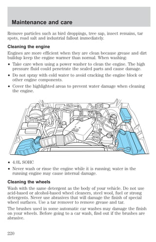 Maintenance and care 
Remove particles such as bird droppings, tree sap, insect remains, tar 
spots, road salt and industrial fallout immediately. 
Cleaning the engine 
Engines are more efficient when they are clean because grease and dirt 
buildup keep the engine warmer than normal. When washing: 
² Take care when using a power washer to clean the engine. The high 
pressure fluid could penetrate the sealed parts and cause damage. 
² Do not spray with cold water to avoid cracking the engine block or 
other engine components. 
² Cover the highlighted areas to prevent water damage when cleaning 
the engine. 
² 4.0L SOHC 
² Never wash or rinse the engine while it is running; water in the 
running engine may cause internal damage. 
Cleaning the wheels 
Wash with the same detergent as the body of your vehicle. Do not use 
acid-based or alcohol-based wheel cleaners, steel wool, fuel or strong 
detergents. Never use abrasives that will damage the finish of special 
wheel surfaces. Use a tar remover to remove grease and tar. 
The brushes used in some automatic car washes may damage the finish 
on your wheels. Before going to a car wash, find out if the brushes are 
abrasive. 
220 
 