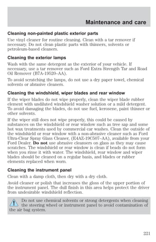Cleaning non-painted plastic exterior parts 
Use vinyl cleaner for routine cleaning. Clean with a tar remover if 
necessary. Do not clean plastic parts with thinners, solvents or 
petroleum-based cleaners. 
Cleaning the exterior lamps 
Wash with the same detergent as the exterior of your vehicle. If 
necessary, use a tar remover such as Ford Extra Strength Tar and Road 
Oil Remover (B7A-19520–AA). 
To avoid scratching the lamps, do not use a dry paper towel, chemical 
solvents or abrasive cleaners. 
Cleaning the windshield, wiper blades and rear window 
If the wiper blades do not wipe properly, clean the wiper blade rubber 
element with undiluted windshield washer solution or a mild detergent. 
To avoid damaging the blades, do not use fuel, kerosene, paint thinner or 
other solvents. 
If the wiper still does not wipe properly, this could be caused by 
substances on the windshield or rear window such as tree sap and some 
hot wax treatments used by commercial car washes. Clean the outside of 
the windshield or rear window with a non-abrasive cleaner such as Ford 
Ultra-Clear Spray Glass Cleaner, (E4AZ-19C507–AA), available from your 
Ford Dealer. Do not use abrasive cleansers on glass as they may cause 
scratches. The windshield or rear window is clean if beads do not form 
when you rinse it with water. The windshield, rear window and wiper 
blades should be cleaned on a regular basis, and blades or rubber 
elements replaced when worn. 
Cleaning the instrument panel 
Clean with a damp cloth, then dry with a dry cloth. 
Avoid cleaner or polish that increases the gloss of the upper portion of 
the instrument panel. The dull finish in this area helps protect the driver 
from undesirable windshield reflection. 
Do not use chemical solvents or strong detergents when cleaning 
the steering wheel or instrument panel to avoid contamination of 
the air bag system. 
Maintenance and care 
221 
 
