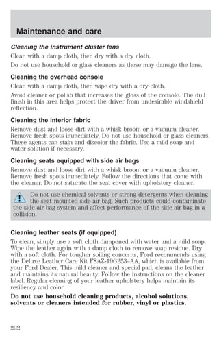 Maintenance and care 
Cleaning the instrument cluster lens 
Clean with a damp cloth, then dry with a dry cloth. 
Do not use household or glass cleaners as these may damage the lens. 
Cleaning the overhead console 
Clean with a damp cloth, then wipe dry with a dry cloth. 
Avoid cleaner or polish that increases the gloss of the console. The dull 
finish in this area helps protect the driver from undesirable windshield 
reflection. 
Cleaning the interior fabric 
Remove dust and loose dirt with a whisk broom or a vacuum cleaner. 
Remove fresh spots immediately. Do not use household or glass cleaners. 
These agents can stain and discolor the fabric. Use a mild soap and 
water solution if necessary. 
Cleaning seats equipped with side air bags 
Remove dust and loose dirt with a whisk broom or a vacuum cleaner. 
Remove fresh spots immediately. Follow the directions that come with 
the cleaner. Do not saturate the seat cover with upholstery cleaner. 
Do not use chemical solvents or strong detergents when cleaning 
the seat mounted side air bag. Such products could contaminate 
the side air bag system and affect performance of the side air bag in a 
collision. 
Cleaning leather seats (if equipped) 
To clean, simply use a soft cloth dampened with water and a mild soap. 
Wipe the leather again with a damp cloth to remove soap residue. Dry 
with a soft cloth. For tougher soiling concerns, Ford recommends using 
the Deluxe Leather Care Kit F8AZ-19G253–AA, which is available from 
your Ford Dealer. This mild cleaner and special pad, cleans the leather 
and maintains its natural beauty. Follow the instructions on the cleaner 
label. Regular cleaning of your leather upholstery helps maintain its 
resiliency and color. 
Do not use household cleaning products, alcohol solutions, 
solvents or cleaners intended for rubber, vinyl or plastics. 
222 
 