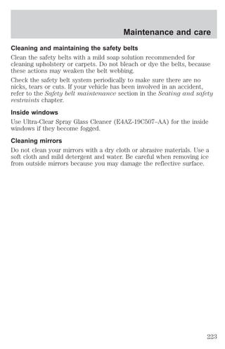 Maintenance and care 
Cleaning and maintaining the safety belts 
Clean the safety belts with a mild soap solution recommended for 
cleaning upholstery or carpets. Do not bleach or dye the belts, because 
these actions may weaken the belt webbing. 
Check the safety belt system periodically to make sure there are no 
nicks, tears or cuts. If your vehicle has been involved in an accident, 
refer to the Safety belt maintenance section in the Seating and safety 
restraints chapter. 
Inside windows 
Use Ultra-Clear Spray Glass Cleaner (E4AZ-19C507–AA) for the inside 
windows if they become fogged. 
Cleaning mirrors 
Do not clean your mirrors with a dry cloth or abrasive materials. Use a 
soft cloth and mild detergent and water. Be careful when removing ice 
from outside mirrors because you may damage the reflective surface. 
223 
 
