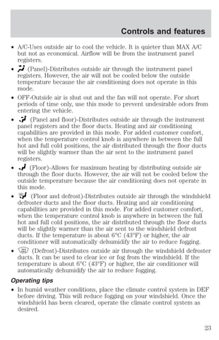 Controls and features 
² A/C-Uses outside air to cool the vehicle. It is quieter than MAX A/C 
but not as economical. Airflow will be from the instrument panel 
registers. 
² (Panel)-Distributes outside air through the instrument panel 
registers. However, the air will not be cooled below the outside 
temperature because the air conditioning does not operate in this 
mode. 
² OFF-Outside air is shut out and the fan will not operate. For short 
periods of time only, use this mode to prevent undesirable odors from 
entering the vehicle. 
² (Panel and floor)-Distributes outside air through the instrument 
panel registers and the floor ducts. Heating and air conditioning 
capabilities are provided in this mode. For added customer comfort, 
when the temperature control knob is anywhere in between the full 
hot and full cold positions, the air distributed through the floor ducts 
will be slightly warmer than the air sent to the instrument panel 
registers. 
² (Floor)-Allows for maximum heating by distributing outside air 
through the floor ducts. However, the air will not be cooled below the 
outside temperature because the air conditioning does not operate in 
this mode. 
² (Floor and defrost)-Distributes outside air through the windshield 
defroster ducts and the floor ducts. Heating and air conditioning 
capabilities are provided in this mode. For added customer comfort, 
when the temperature control knob is anywhere in between the full 
hot and full cold positions, the air distributed through the floor ducts 
will be slightly warmer than the air sent to the windshield defrost 
ducts. If the temperature is about 6°C (43°F) or higher, the air 
conditioner will automatically dehumidify the air to reduce fogging. 
² (Defrost)-Distributes outside air through the windshield defroster 
ducts. It can be used to clear ice or fog from the windshield. If the 
temperature is about 6°C (43°F) or higher, the air conditioner will 
automatically dehumidify the air to reduce fogging. 
Operating tips 
² In humid weather conditions, place the climate control system in DEF 
before driving. This will reduce fogging on your windshield. Once the 
windshield has been cleared, operate the climate control system as 
desired. 
23 
 