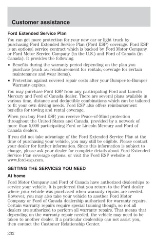 Customer assistance 
Ford Extended Service Plan 
You can get more protection for your new car or light truck by 
purchasing Ford Extended Service Plan (Ford ESP) coverage. Ford ESP 
is an optional service contract which is backed by Ford Motor Company 
or Ford Motor Service Company (in the U.S.) and Ford of Canada (in 
Canada). It provides the following: 
² Benefits during the warranty period depending on the plan you 
purchase (such as: reimbursement for rentals; coverage for certain 
maintenance and wear items). 
² Protection against covered repair costs after your Bumper-to-Bumper 
Warranty expires. 
You may purchase Ford ESP from any participating Ford and Lincoln 
Mercury and Ford of Canada dealer. There are several plans available in 
various time, distance and deductible combinations which can be tailored 
to fit your own driving needs. Ford ESP also offers reimbursement 
benefits for towing and rental coverage. 
When you buy Ford ESP, you receive Peace-of-Mind protection 
throughout the United States and Canada, provided by a network of 
more than 5,000 participating Ford or Lincoln Mercury and Ford of 
Canada dealers. 
If you did not take advantage of the Ford Extended Service Plan at the 
time of purchasing your vehicle, you may still be eligible. Please contact 
your dealer for further information. Since this information is subject to 
change, please ask your dealer for complete details about Ford Extended 
Service Plan coverage options, or visit the Ford ESP website at 
www.ford-esp.com. 
GETTING THE SERVICES YOU NEED 
At home 
Ford Motor Company and Ford of Canada have authorized dealerships to 
service your vehicle. It is preferred that you return to the Ford dealer 
where your vehicle was purchased when warranty repairs are needed. 
However, you may also take your vehicle to another Ford Motor 
Company or Ford of Canada dealership authorized for warranty repairs. 
Certain warranty repairs require special training though, so not all 
dealers are authorized to perform all warranty repairs. That means that 
depending on the warranty repair needed, the vehicle may need to be 
taken to another dealer. If a particular dealership can not assist you, 
then contact the Customer Relationship Center. 
232 
 