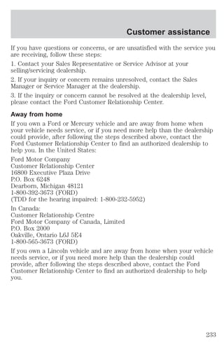 Customer assistance 
If you have questions or concerns, or are unsatisfied with the service you 
are receiving, follow these steps: 
1. Contact your Sales Representative or Service Advisor at your 
selling/servicing dealership. 
2. If your inquiry or concern remains unresolved, contact the Sales 
Manager or Service Manager at the dealership. 
3. If the inquiry or concern cannot be resolved at the dealership level, 
please contact the Ford Customer Relationship Center. 
Away from home 
If you own a Ford or Mercury vehicle and are away from home when 
your vehicle needs service, or if you need more help than the dealership 
could provide, after following the steps described above, contact the 
Ford Customer Relationship Center to find an authorized dealership to 
help you. In the United States: 
Ford Motor Company 
Customer Relationship Center 
16800 Executive Plaza Drive 
P.O. Box 6248 
Dearborn, Michigan 48121 
1-800-392-3673 (FORD) 
(TDD for the hearing impaired: 1-800-232-5952) 
In Canada: 
Customer Relationship Centre 
Ford Motor Company of Canada, Limited 
P.O. Box 2000 
Oakville, Ontario L6J 5E4 
1-800-565-3673 (FORD) 
If you own a Lincoln vehicle and are away from home when your vehicle 
needs service, or if you need more help than the dealership could 
provide, after following the steps described above, contact the Ford 
Customer Relationship Center to find an authorized dealership to help 
you. 
233 
 