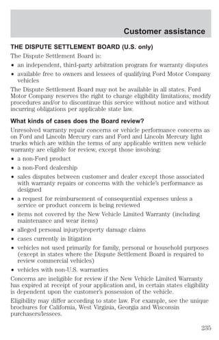 Customer assistance 
THE DISPUTE SETTLEMENT BOARD (U.S. only) 
The Dispute Settlement Board is: 
² an independent, third-party arbitration program for warranty disputes 
² available free to owners and lessees of qualifying Ford Motor Company 
vehicles 
The Dispute Settlement Board may not be available in all states. Ford 
Motor Company reserves the right to change eligibility limitations, modify 
procedures and/or to discontinue this service without notice and without 
incurring obligations per applicable state law. 
What kinds of cases does the Board review? 
Unresolved warranty repair concerns or vehicle performance concerns as 
on Ford and Lincoln Mercury cars and Ford and Lincoln Mercury light 
trucks which are within the terms of any applicable written new vehicle 
warranty are eligible for review, except those involving: 
² a non-Ford product 
² a non-Ford dealership 
² sales disputes between customer and dealer except those associated 
with warranty repairs or concerns with the vehicle’s performance as 
designed 
² a request for reimbursement of consequential expenses unless a 
service or product concern is being reviewed 
² items not covered by the New Vehicle Limited Warranty (including 
maintenance and wear items) 
² alleged personal injury/property damage claims 
² cases currently in litigation 
² vehicles not used primarily for family, personal or household purposes 
(except in states where the Dispute Settlement Board is required to 
review commercial vehicles) 
² vehicles with non-U.S. warranties 
Concerns are ineligible for review if the New Vehicle Limited Warranty 
has expired at receipt of your application and, in certain states eligibility 
is dependent upon the customer’s possession of the vehicle. 
Eligibility may differ according to state law. For example, see the unique 
brochures for California, West Virginia, Georgia and Wisconsin 
purchasers/lessees. 
235 
 