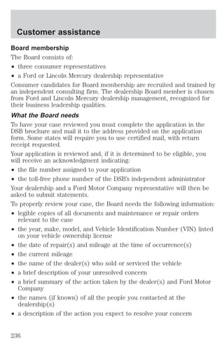 Customer assistance 
Board membership 
The Board consists of: 
² three consumer representatives 
² a Ford or Lincoln Mercury dealership representative 
Consumer candidates for Board membership are recruited and trained by 
an independent consulting firm. The dealership Board member is chosen 
from Ford and Lincoln Mercury dealership management, recognized for 
their business leadership qualities. 
What the Board needs 
To have your case reviewed you must complete the application in the 
DSB brochure and mail it to the address provided on the application 
form. Some states will require you to use certified mail, with return 
receipt requested. 
Your application is reviewed and, if it is determined to be eligible, you 
will receive an acknowledgment indicating: 
² the file number assigned to your application 
² the toll-free phone number of the DSB’s independent administrator 
Your dealership and a Ford Motor Company representative will then be 
asked to submit statements. 
To properly review your case, the Board needs the following information: 
² legible copies of all documents and maintenance or repair orders 
relevant to the case 
² the year, make, model, and Vehicle Identification Number (VIN) listed 
on your vehicle ownership license 
² the date of repair(s) and mileage at the time of occurrence(s) 
² the current mileage 
² the name of the dealer(s) who sold or serviced the vehicle 
² a brief description of your unresolved concern 
² a brief summary of the action taken by the dealer(s) and Ford Motor 
Company 
² the names (if known) of all the people you contacted at the 
dealership(s) 
² a description of the action you expect to resolve your concern 
236 
 