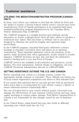 Customer assistance 
UTILIZING THE MEDIATION/ARBITRATION PROGRAM (CANADA 
ONLY) 
In those cases where you continue to feel that the efforts by Ford and 
the dealer to resolve a factory-related vehicle service concern have been 
unsatisfactory, Ford of Canada participates in an impartial third party 
mediation/arbitration program administered by the Canadian Motor 
Vehicle Arbitration Plan (CAMVAP). 
The CAMVAP program is a straight-forward and relatively speedy 
alternative to resolve a disagreement when all other efforts to produce a 
settlement have failed. This procedure is without cost to you and is 
designed to eliminate the need for lengthy and expensive legal 
proceedings. 
In the CAMVAP program, impartial third-party arbitrators conduct 
hearings at mutually convenient times and places in an informal 
environment. These impartial arbitrators review the positions of the 
parties, make decisions and, when appropriate, render awards to resolve 
disputes. CAMVAP decisions are fast, fair, and final; the arbitrator’s 
award is binding both to you and Ford of Canada. 
CAMVAP services are available in all territories and provinces, except 
Quebec. For more information, without charge or obligation, call your 
CAMVAP Provincial Administrator directly at 1-800-207-0685. 
GETTING ASSISTANCE OUTSIDE THE U.S. AND CANADA 
Before exporting your vehicle to a foreign country, contact the 
appropriate foreign embassy or consulate. These officials can inform you 
of local vehicle registration regulations and where to find unleaded fuel. 
If you cannot find unleaded fuel or can only get fuel with an anti-knock 
index lower than is recommended for your vehicle, contact a district or 
owner relations/customer relationship office. 
The use of leaded fuel in your vehicle without proper conversion may 
damage the effectiveness of your emission control system and may cause 
engine knocking or serious engine damage. Ford Motor Company/Ford of 
Canada is not responsible for any damage caused by use of improper 
fuel. 
In the United States, using leaded fuel may also result in difficulty 
importing your vehicle back into the U.S. 
238 
 