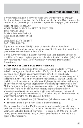 Customer assistance 
If your vehicle must be serviced while you are traveling or living in 
Central or South America, the Caribbean, or the Middle East, contact the 
nearest Ford dealership. If the dealership cannot help you, write or call: 
FORD MOTOR COMPANY 
WORLDWIDE DIRECT MARKET OPERATIONS 
1555 Fairlane Drive 
Fairlane Business Park #3 
Allen Park, Michigan 48101 
U.S.A. 
Telephone: (313) 594-4857 
FAX: (313) 390-0804 
If you are in another foreign country, contact the nearest Ford 
dealership. If the dealership employees cannot help you, they can direct 
you to the nearest Ford affiliate office. 
If you buy your vehicle in North America and then relocate outside of 
the U.S. or Canada, register your vehicle identification number (VIN) and 
new address with Ford Motor Company Worldwide Direct Market 
Operations. 
FORD ACCESSORIES FOR YOUR VEHICLE 
A wide selection of genuine Ford accessories are available for your 
vehicle through your local authorized Ford, Lincoln Mercury or Ford of 
Canada dealer. These quality accessories have been specifically 
engineered to fulfill your automotive needs; they are custom designed to 
complement the style and aerodynamic appearance of your vehicle. In 
addition, each accessory is made from high quality materials and meets 
or exceeds Ford’s rigorous engineering and safety specifications. Ford 
Motor Company will repair or replace any properly dealer-installed Ford 
accessory found to be defective in factory-supplied materials or 
workmanship during the warranty period, as well as any component 
damaged by the defective accessory. The accessory will be warranted for 
whichever provides you the greatest benefit: 
² 12 months or 20 000 km (12 000 miles) (whichever occurs first), or 
² The remainder of your new vehicle limited warranty. 
This means that genuine Ford accessories purchased along with your 
new vehicle and installed by the dealer are covered for the full length of 
your New Vehicle’s Limited Warranty — 3 years or 60 000 km (36 000 
miles) (whichever occurs first). Contact your dealer for details and a 
copy of the warranty. 
239 
 