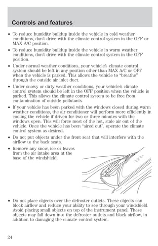 Controls and features 
² To reduce humidity buildup inside the vehicle in cold weather 
conditions, don’t drive with the climate control system in the OFF or 
MAX A/C position. 
² To reduce humidity buildup inside the vehicle in warm weather 
conditions, don’t drive with the climate control system in the OFF 
position. 
² Under normal weather conditions, your vehicle’s climate control 
system should be left in any position other than MAX A/C or OFF 
when the vehicle is parked. This allows the vehicle to “breathe” 
through the outside air inlet duct. 
² Under snowy or dirty weather conditions, your vehicle’s climate 
control system should be left in the OFF position when the vehicle is 
parked. This allows the climate control system to be free from 
contamination of outside pollutants. 
² If your vehicle has been parked with the windows closed during warm 
weather conditions, the air conditioner will perform more efficiently in 
cooling the vehicle if driven for two or three minutes with the 
windows open. This will force most of the hot, stale air out of the 
vehicle. Once the vehicle has been “aired out”, operate the climate 
control system as desired. 
² Do not put objects under the front seat that will interfere with the 
airflow to the back seats. 
² Remove any snow, ice or leaves 
from the air intake area at the 
base of the windshield. 
² Do not place objects over the defroster outlets. These objects can 
block airflow and reduce your ability to see through your windshield. 
Avoid placing small objects on top of the instrument panel. These 
objects may fall down into the defroster outlets and block airflow, in 
addition to damaging the climate control system. 
24 
 