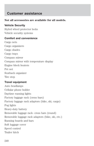Customer assistance 
Not all accessories are available for all models. 
Vehicle Security 
Styled wheel protector locks 
Vehicle security systems 
Comfort and convenience 
Cargo nets 
Cargo organizers 
Cargo shades 
Cargo trays 
Compass mirror 
Compass mirror with temperature display 
Engine block heaters 
Pet net 
Seatback organizer 
Tire step 
Travel equipment 
Auto headlamps 
Cellular phone holder 
Daytime running lights 
Factory luggage rack (cross bars) 
Factory luggage rack adaptors (bike, ski, cargo) 
Fog lights 
Heavy-duty battery 
Removable luggage rack- cross bars (round) 
Removable luggage rack adapters (bike, ski, etc.) 
Running boards and bars 
Soft luggage cover 
Speed control 
Trailer hitch 
240 
 