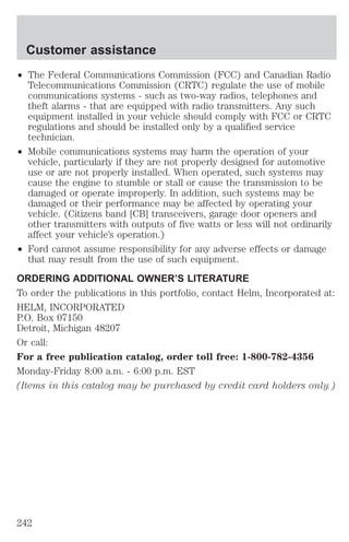 Customer assistance 
² The Federal Communications Commission (FCC) and Canadian Radio 
Telecommunications Commission (CRTC) regulate the use of mobile 
communications systems - such as two-way radios, telephones and 
theft alarms - that are equipped with radio transmitters. Any such 
equipment installed in your vehicle should comply with FCC or CRTC 
regulations and should be installed only by a qualified service 
technician. 
² Mobile communications systems may harm the operation of your 
vehicle, particularly if they are not properly designed for automotive 
use or are not properly installed. When operated, such systems may 
cause the engine to stumble or stall or cause the transmission to be 
damaged or operate improperly. In addition, such systems may be 
damaged or their performance may be affected by operating your 
vehicle. (Citizens band [CB] transceivers, garage door openers and 
other transmitters with outputs of five watts or less will not ordinarily 
affect your vehicle’s operation.) 
² Ford cannot assume responsibility for any adverse effects or damage 
that may result from the use of such equipment. 
ORDERING ADDITIONAL OWNER’S LITERATURE 
To order the publications in this portfolio, contact Helm, Incorporated at: 
HELM, INCORPORATED 
P.O. Box 07150 
Detroit, Michigan 48207 
Or call: 
For a free publication catalog, order toll free: 1-800-782-4356 
Monday-Friday 8:00 a.m. - 6:00 p.m. EST 
(Items in this catalog may be purchased by credit card holders only.) 
242 
 