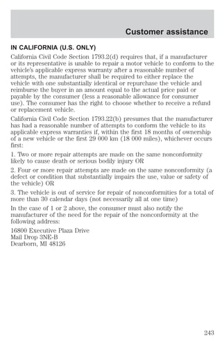 Customer assistance 
IN CALIFORNIA (U.S. ONLY) 
California Civil Code Section 1793.2(d) requires that, if a manufacturer 
or its representative is unable to repair a motor vehicle to conform to the 
vehicle’s applicable express warranty after a reasonable number of 
attempts, the manufacturer shall be required to either replace the 
vehicle with one substantially identical or repurchase the vehicle and 
reimburse the buyer in an amount equal to the actual price paid or 
payable by the consumer (less a reasonable allowance for consumer 
use). The consumer has the right to choose whether to receive a refund 
or replacement vehicle. 
California Civil Code Section 1793.22(b) presumes that the manufacturer 
has had a reasonable number of attempts to conform the vehicle to its 
applicable express warranties if, within the first 18 months of ownership 
of a new vehicle or the first 29 000 km (18 000 miles), whichever occurs 
first: 
1. Two or more repair attempts are made on the same nonconformity 
likely to cause death or serious bodily injury OR 
2. Four or more repair attempts are made on the same nonconformity (a 
defect or condition that substantially impairs the use, value or safety of 
the vehicle) OR 
3. The vehicle is out of service for repair of nonconformities for a total of 
more than 30 calendar days (not necessarily all at one time) 
In the case of 1 or 2 above, the consumer must also notify the 
manufacturer of the need for the repair of the nonconformity at the 
following address: 
16800 Executive Plaza Drive 
Mail Drop 3NE-B 
Dearborn, MI 48126 
243 
 