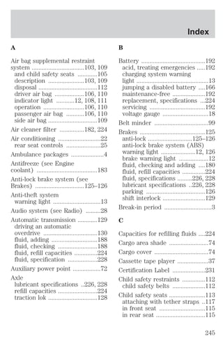 A 
Air bag supplemental restraint 
system ................................103, 109 
and child safety seats ............105 
description ......................103, 109 
disposal ....................................112 
driver air bag ..................106, 110 
indicator light ...........12, 108, 111 
operation .........................106, 110 
passenger air bag ...........106, 110 
side air bag ..............................109 
Air cleaner filter ...............182, 224 
Air conditioning ..........................22 
rear seat controls .....................25 
Ambulance packages ....................4 
Antifreeze (see Engine 
coolant) .....................................183 
Anti-lock brake system (see 
Brakes) ..............................125–126 
Anti-theft system 
warning light .............................13 
Audio system (see Radio) .........28 
Automatic transmission ............129 
driving an automatic 
overdrive .................................130 
fluid, adding ............................188 
fluid, checking ........................188 
fluid, refill capacities ..............224 
fluid, specification ..................228 
Auxiliary power point .................72 
Axle 
lubricant specifications ..226, 228 
refill capacities ........................224 
traction lok ..............................128 
Index 
B 
Battery .......................................192 
acid, treating emergencies .....192 
charging system warning 
light ............................................13 
jumping a disabled battery ....166 
maintenance-free ....................192 
replacement, specifications ...224 
servicing ..................................192 
voltage gauge ............................18 
Belt minder .................................99 
Brakes ........................................125 
anti-lock ...........................125–126 
anti-lock brake system (ABS) 
warning light .....................12, 126 
brake warning light ..................12 
fluid, checking and adding ....180 
fluid, refill capacities ..............224 
fluid, specifications .........226, 228 
lubricant specifications ..226, 228 
parking ....................................126 
shift interlock ..........................129 
Break-in period .............................3 
C 
Capacities for refilling fluids ....224 
Cargo area shade ........................74 
Cargo cover .................................74 
Cassette tape player ...................37 
Certification Label ....................231 
Child safety restraints ..............112 
child safety belts ....................112 
Child safety seats ......................113 
attaching with tether straps ..117 
in front seat ............................115 
in rear seat ..............................115 
245 
 