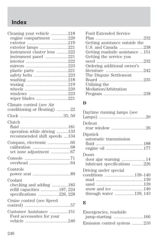Cleaning your vehicle ...............218 
engine compartment ..............220 
exterior ....................................219 
exterior lamps .........................221 
instrument cluster lens ..........222 
instrument panel ....................221 
interior .....................................222 
mirrors .....................................223 
plastic parts ............................221 
safety belts ..............................223 
washing ....................................218 
waxing .....................................219 
wheels ......................................220 
windows ..................................223 
wiper blades ............................221 
Climate control (see Air 
conditioning or Heating) ............22 
Clock ......................................35, 50 
Clutch 
fluid ..........................................181 
operation while driving ..........133 
recommended shift speeds ....134 
Compass, electronic ....................66 
calibration .................................68 
set zone adjustment .................67 
Console ........................................71 
overhead ....................................64 
Controls 
power seat .................................89 
Coolant 
checking and adding ..............183 
refill capacities ................187, 224 
specifications ..................226, 228 
Cruise control (see Speed 
control) ........................................57 
Customer Assistance ................151 
Ford accessories for your 
vehicle .....................................240 
Ford Extended Service 
Plan ..........................................232 
Getting assistance outside the 
U.S. and Canada .....................238 
Getting roadside assistance ...151 
Getting the service you 
need .........................................232 
Ordering additional owner’s 
literature .................................242 
The Dispute Settlement 
Board .......................................235 
Utilizing the 
Mediation/Arbitration 
Program ...................................238 
D 
Daytime running lamps (see 
Lamps) .........................................20 
Defrost 
rear window ..............................26 
Dipstick 
automatic transmission 
fluid ..........................................188 
engine oil .................................177 
Doors 
door ajar warning .....................14 
lubricant specifications ..........226 
Driving under special 
conditions ..........................139–140 
mud ..........................................139 
sand .........................................139 
snow and ice ...........................140 
through water .................139, 143 
E 
Emergencies, roadside 
jump-starting ..........................166 
Emission control system ..........210 
Index 
246 
 