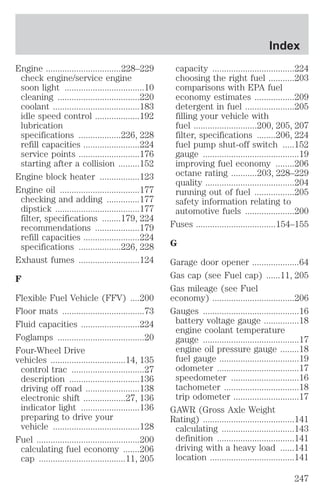 Engine ................................228–229 
check engine/service engine 
soon light ..................................10 
cleaning ...................................220 
coolant .....................................183 
idle speed control ...................192 
lubrication 
specifications ..................226, 228 
refill capacities ........................224 
service points ..........................176 
starting after a collision .........152 
Engine block heater .................123 
Engine oil ..................................177 
checking and adding ..............177 
dipstick ....................................177 
filter, specifications ........179, 224 
recommendations ...................179 
refill capacities ........................224 
specifications ..................226, 228 
Exhaust fumes ..........................124 
F 
Flexible Fuel Vehicle (FFV) ....200 
Floor mats ...................................73 
Fluid capacities .........................224 
Foglamps .....................................20 
Four-Wheel Drive 
vehicles ................................14, 135 
control trac ...............................27 
description ..............................136 
driving off road .......................138 
electronic shift ..................27, 136 
indicator light .........................136 
preparing to drive your 
vehicle .....................................128 
Fuel ............................................200 
calculating fuel economy .......206 
cap .....................................11, 205 
Index 
capacity ...................................224 
choosing the right fuel ...........203 
comparisons with EPA fuel 
economy estimates .................209 
detergent in fuel .....................205 
filling your vehicle with 
fuel ...........................200, 205, 207 
filter, specifications ........206, 224 
fuel pump shut-off switch .....152 
gauge .........................................19 
improving fuel economy ........206 
octane rating ...........203, 228–229 
quality ......................................204 
running out of fuel .................205 
safety information relating to 
automotive fuels .....................200 
Fuses ..................................154–155 
G 
Garage door opener ....................64 
Gas cap (see Fuel cap) ......11, 205 
Gas mileage (see Fuel 
economy) ...................................206 
Gauges .........................................16 
battery voltage gauge ...............18 
engine coolant temperature 
gauge .........................................17 
engine oil pressure gauge ........18 
fuel gauge ..................................19 
odometer ...................................17 
speedometer .............................16 
tachometer ................................18 
trip odometer ............................17 
GAWR (Gross Axle Weight 
Rating) .......................................141 
calculating ...............................143 
definition .................................141 
driving with a heavy load ......141 
location ....................................141 
247 
 