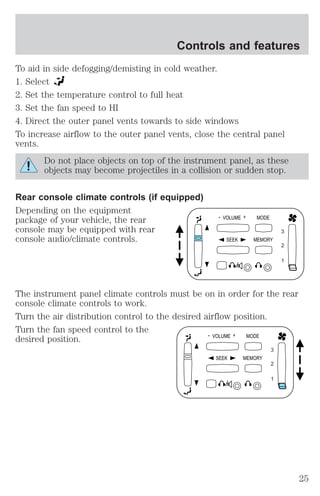 Controls and features 
To aid in side defogging/demisting in cold weather. 
1. Select 
2. Set the temperature control to full heat 
3. Set the fan speed to HI 
4. Direct the outer panel vents towards to side windows 
To increase airflow to the outer panel vents, close the central panel 
vents. 
Do not place objects on top of the instrument panel, as these 
objects may become projectiles in a collision or sudden stop. 
Rear console climate controls (if equipped) 
Depending on the equipment 
package of your vehicle, the rear 
console may be equipped with rear 
console audio/climate controls. 
- VOLUME + MODE 
SEEK MEMORY 
3 
2 
1 
The instrument panel climate controls must be on in order for the rear 
console climate controls to work. 
Turn the air distribution control to the desired airflow position. 
Turn the fan speed control to the 
desired position. 
- VOLUME + MODE 
SEEK MEMORY 
3 
2 
1 
25 
 