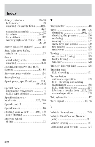 Safety restraints ....................93–98 
belt minder ...............................99 
cleaning the safety belts .......102, 
223 
extension assembly ..................98 
for adults .............................94–97 
for children .............................112 
warning light and chime ...12, 15, 
98–99 
Safety seats for children ..........113 
Seat belts (see Safety 
restraints) ....................................93 
Seats 
child safety seats ....................113 
cleaning ...................................222 
SecuriLock passive anti-theft 
system ....................................83–85 
Servicing your vehicle ..............174 
Snowplowing .................................4 
Spark plugs, specifications ......224, 
228–229 
Special notice ................................4 
ambulance conversions ..............4 
utility-type vehicles ....................5 
Specification chart, 
lubricants ...........................226, 228 
Speed control ..............................57 
Speedometer ...............................16 
Starting your vehicle ........120, 122 
jump starting ..........................166 
Steering wheel 
tilting .........................................62 
T 
Tachometer .................................18 
Tires ...........................161, 195–196 
changing ..........................161, 163 
checking the pressure ............196 
replacing ..................................198 
rotating ....................................197 
snow tires and chains ............199 
tire grades ...............................196 
treadwear ................................195 
Towing .......................................143 
recreational towing .................149 
trailer towing ..........................143 
wrecker ....................................172 
Traction-lok rear axle ...............128 
Transfer case 
fluid checking .........................191 
Transmission 
automatic operation ...............129 
fluid, checking and adding 
(automatic) .............................188 
fluid, refill capacities ..............224 
lubricant specifications ..226, 228 
manual operation ....................133 
Trip odometer .............................17 
Turn signal ............................13, 56 
V 
Vehicle dimensions ...................229 
Vehicle Identification Number 
(VIN) ..........................................231 
Vehicle loading ..........................141 
Ventilating your vehicle ...........124 
Index 
250 
 