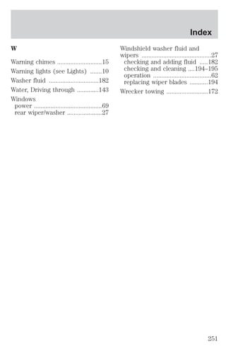 W 
Warning chimes ...........................15 
Warning lights (see Lights) .......10 
Washer fluid ..............................182 
Water, Driving through .............143 
Windows 
power .........................................69 
rear wiper/washer .....................27 
Index 
Windshield washer fluid and 
wipers ..........................................27 
checking and adding fluid .....182 
checking and cleaning ....194–195 
operation ...................................62 
replacing wiper blades ...........194 
Wrecker towing .........................172 
251 
 