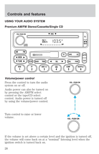 Controls and features 
USING YOUR AUDIO SYSTEM 
Premium AM/FM Stereo/Cassette/Single CD 
DISC 
FM 1 
AMC 
BL RF 
EJ CD 
TAPE 
DOLBY B NR 
ST 
SCAN BASS TREB SEL BAL 
VOL PUSH ON 
AM FM 
SEEK 
TUNE 
REW FF 
SIDE 1-2 COMP SHUFFLE 
1 2 3 4 5 6 
Volume/power control 
Press the control to turn the audio 
system on or off. 
Audio power can also be turned on 
by pressing the AM/FM select 
control or the tape/CD select 
control. Audio power is turned off 
by using the volume/power control. 
Turn control to raise or lower 
volume. 
FADE 
EJ 
MUTE 
AUTO 
CLK 
VOL - PUSH ON 
VOL - PUSH ON 
If the volume is set above a certain level and the ignition is turned off, 
the volume will come back on at a “nominal” listening level when the 
ignition switch is turned back on. 
28 
 