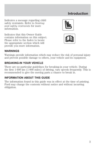 Introduction 
Indicates a message regarding child 
safety restraints. Refer to Seating 
and safety restraints for more 
information. 
Indicates that this Owner Guide 
contains information on this subject. 
Please refer to the Index to locate 
the appropriate section which will 
provide you more information. 
WARNINGS 
Warnings provide information which may reduce the risk of personal injury 
and prevent possible damage to others, your vehicle and its equipment. 
BREAKING-IN YOUR VEHICLE 
There are no particular guidelines for breaking-in your vehicle. During 
the first 1 600 km (1 000 miles) of driving, vary speeds frequently. This is 
recommended to give the moving parts a chance to break in. 
INFORMATION ABOUT THIS GUIDE 
The information found in this guide was in effect at the time of printing. 
Ford may change the contents without notice and without incurring 
obligation. 
3 
 