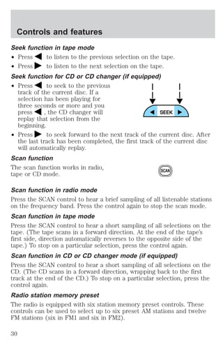 Controls and features 
Seek function in tape mode 
² Press to listen to the previous selection on the tape. 
² Press to listen to the next selection on the tape. 
Seek function for CD or CD changer (if equipped) 
² Press to seek to the previous 
track of the current disc. If a 
selection has been playing for 
three seconds or more and you 
press , the CD changer will 
replay that selection from the 
beginning. 
² Press to seek forward to the next track of the current disc. After 
the last track has been completed, the first track of the current disc 
will automatically replay. 
Scan function 
The scan function works in radio, 
tape or CD mode. 
SCAN 
Scan function in radio mode 
Press the SCAN control to hear a brief sampling of all listenable stations 
on the frequency band. Press the control again to stop the scan mode. 
Scan function in tape mode 
Press the SCAN control to hear a short sampling of all selections on the 
tape. (The tape scans in a forward direction. At the end of the tape’s 
first side, direction automatically reverses to the opposite side of the 
tape.) To stop on a particular selection, press the control again. 
Scan function in CD or CD changer mode (if equipped) 
Press the SCAN control to hear a short sampling of all selections on the 
CD. (The CD scans in a forward direction, wrapping back to the first 
track at the end of the CD.) To stop on a particular selection, press the 
control again. 
Radio station memory preset 
The radio is equipped with six station memory preset controls. These 
controls can be used to select up to six preset AM stations and twelve 
FM stations (six in FM1 and six in FM2). 
30 
 