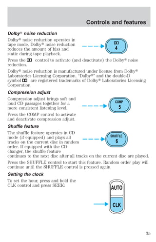Controls and features 
DolbyT noise reduction 
Dolbyt noise reduction operates in 
tape mode. Dolbyt noise reduction 
reduces the amount of hiss and 
4 
static during tape playback. 
Press the control to activate (and deactivate) the Dolbyt noise 
reduction. 
Dolbyt noise reduction is manufactured under license from Dolbyt 
Laboratories Licensing Corporation. “Dolbyt” and the double-D 
symbol are registered trademarks of Dolbyt Laboratories Licensing 
Corporation. 
Compression adjust 
Compression adjust brings soft and 
loud CD passages together for a 
COMP 
more consistent listening level. 
5 
Press the COMP control to activate 
and deactivate compression adjust. 
Shuffle feature 
The shuffle feature operates in CD 
mode (if equipped) and plays all 
SHUFFLE 
tracks on the current disc in random 
6 
order. If equipped with the CD 
changer, the shuffle feature 
continues to the next disc after all tracks on the current disc are played. 
Press the SHUFFLE control to start this feature. Random order play will 
continue until the SHUFFLE control is pressed again. 
Setting the clock 
To set the hour, press and hold the 
CLK control and press SEEK: 
AUTO 
CLK 
35 
 