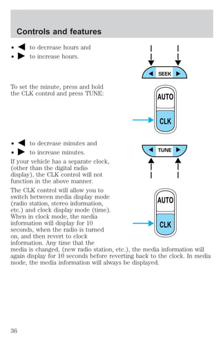 ² to decrease hours and 
² to increase hours. 
To set the minute, press and hold 
the CLK control and press TUNE: 
AUTO 
CLK 
² to decrease minutes and 
² to increase minutes. 
If your vehicle has a separate clock, 
(other than the digital radio 
display), the CLK control will not 
function in the above manner. 
The CLK control will allow you to 
switch between media display mode 
(radio station, stereo information, 
AUTO 
etc.) and clock display mode (time). 
When in clock mode, the media 
information will display for 10 
CLK 
seconds, when the radio is turned 
on, and then revert to clock 
information. Any time that the 
media is changed, (new radio station, etc.), the media information will 
again display for 10 seconds before reverting back to the clock. In media 
mode, the media information will always be displayed. 
Controls and features 
36 
 