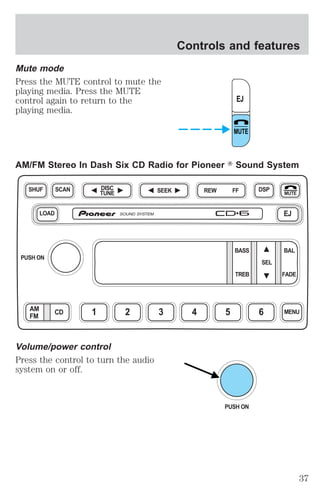 Mute mode 
Press the MUTE control to mute the 
playing media. Press the MUTE 
control again to return to the 
playing media. 
Controls and features 
AM/FM Stereo In Dash Six CD Radio for Pioneer T Sound System 
DISC SEEK REW FF 
TUNE 
SHUF DSP 
Volume/power control 
Press the control to turn the audio 
system on or off. 
EJ 
MUTE 
MUTE 
LOAD EJ 
BASS BAL 
SEL 
TREB FADE 
SCAN 
PUSH ON 
AM CD 1 2 3 4 5 6 MENU 
FM 
PUSH ON 
37 
 