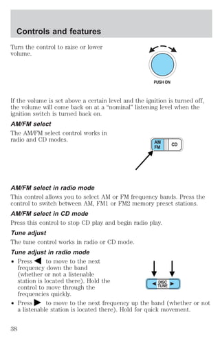 Controls and features 
Turn the control to raise or lower 
volume. 
If the volume is set above a certain level and the ignition is turned off, 
the volume will come back on at a “nominal” listening level when the 
ignition switch is turned back on. 
AM/FM select 
The AM/FM select control works in 
radio and CD modes. 
AM CD 
FM 
AM/FM select in radio mode 
This control allows you to select AM or FM frequency bands. Press the 
control to switch between AM, FM1 or FM2 memory preset stations. 
AM/FM select in CD mode 
Press this control to stop CD play and begin radio play. 
Tune adjust 
The tune control works in radio or CD mode. 
Tune adjust in radio mode 
² Press to move to the next 
frequency down the band 
(whether or not a listenable 
station is located there). Hold the 
control to move through the 
frequencies quickly. 
² Press to move to the next frequency up the band (whether or not 
a listenable station is located there). Hold for quick movement. 
38 
 