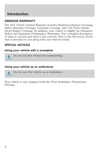 Introduction 
EMISSION WARRANTY 
The New Vehicle Limited Warranty includes Bumper-to-Bumper Coverage, 
Safety Restraint Coverage, Corrosion Coverage, and 7.3L Power Stroke 
Diesel Engine Coverage. In addition, your vehicle is eligible for Emissions 
Defect and Emissions Performance Warranties. For a detailed description 
of what is covered and what is not covered, refer to the Warranty Guide 
that is provided to you along with your Owner’s Guide. 
SPECIAL NOTICES 
Using your vehicle with a snowplow 
Do not use this vehicle for snowplowing. 
Using your vehicle as an ambulance 
Do not use this vehicle as an ambulance. 
Your vehicle is not equipped with the Ford Ambulance Preparation 
Package. 
4 
 