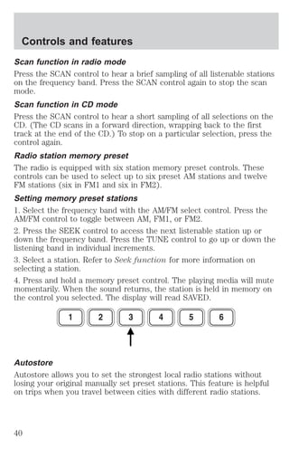 Controls and features 
Scan function in radio mode 
Press the SCAN control to hear a brief sampling of all listenable stations 
on the frequency band. Press the SCAN control again to stop the scan 
mode. 
Scan function in CD mode 
Press the SCAN control to hear a short sampling of all selections on the 
CD. (The CD scans in a forward direction, wrapping back to the first 
track at the end of the CD.) To stop on a particular selection, press the 
control again. 
Radio station memory preset 
The radio is equipped with six station memory preset controls. These 
controls can be used to select up to six preset AM stations and twelve 
FM stations (six in FM1 and six in FM2). 
Setting memory preset stations 
1. Select the frequency band with the AM/FM select control. Press the 
AM/FM control to toggle between AM, FM1, or FM2. 
2. Press the SEEK control to access the next listenable station up or 
down the frequency band. Press the TUNE control to go up or down the 
listening band in individual increments. 
3. Select a station. Refer to Seek function for more information on 
selecting a station. 
4. Press and hold a memory preset control. The playing media will mute 
momentarily. When the sound returns, the station is held in memory on 
the control you selected. The display will read SAVED. 
Autostore 
Autostore allows you to set the strongest local radio stations without 
losing your original manually set preset stations. This feature is helpful 
on trips when you travel between cities with different radio stations. 
40 
 