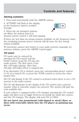 Controls and features 
Starting autostore 
1. Press and momentarily hold the AM/FM control. 
2. AUTOSET will flash in the display 
as the frequency band is scrolled 
through. 
3. When the six strongest stations 
are filled, the station stored in 
memory preset control 1 will start playing. 
If there are less than six strong stations available on the frequency band, 
the remaining memory preset controls will all store the last strong 
station available. 
To deactivate autoset and return to your audio system’s manually set 
memory stations, press the AM/FM control again. 
CD select 
CD mode may be entered by 
pressing the CD control and the 
LOAD control. Load the CD into the 
audio system. The first track of the 
disc will begin playing. After that, 
CD play will begin where it stopped last. 
If an alternative CD is desired, press the corresponding preset control 
(1–6) of a loaded CD, or press the TUNE control to access the other 
loaded CDs. 
NO CD will display if the CD control is activated when there is not a CD 
present in the audio system. 
NO CD will illuminate in the display if the CD control and a present 
number (that is currently empty) are pressed. The system will play the 
next available disc. 
If your vehicle is equipped with a CD changer, pressing the CD control 
again will allow you to toggle between accessing the multi disc system 
and the CD changer. The display will read CD or CDDJ. 
Do not insert any promotional (odd shaped or sized) discs, or 
discs with removable labels into the CD player as jamming may 
occur. 
41 
 