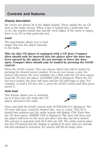Controls and features 
Display description 
Six circles are always lit in the digital display. These signify the six CD 
slots in the audio system. When a disc is loaded into a particular slot 
(1–6), the number inside that specific circle lights. If the circle is empty, 
there is no CD in that particular slot. 
Load 
The load feature allows you to load 
single CDs into the player internal 
to the radio. 
This six disc CD player is equipped with a CD door. Compact 
discs should only be inserted into the player after the door has 
been opened by the player. Do not attempt to force the door 
open. Compact discs should only be loaded by pressing the LOAD 
control. 
Press the LOAD control. (You can choose which slot will be loaded by 
pressing the desired preset number. If you do not choose a slot, the 
system will choose the next available one.) Wait until the CD door opens. 
Load the CD into the player. LOADING CD# is displayed. When the CD 
has been loaded, the door will close and the CD will begin to play. For 
example, to load a CD into slot 2, press the LOAD control and then press 
preset 2. 
Auto load 
This feature allows you to autoload 
up to 6 discs into the multi disc CD 
player internal to the radio. 
Press and hold the LOAD control until AUTOLOAD # is displayed. The 
CD door will open. Load the desired disc, one at a time. The CD is 
loaded into position and the audio system will display CD#. Each time 
the CD door opens, INSERT CD# is displayed. The door will close and 
the player will move to the next slot after each disc has been loaded. 
The process is repeated until all 6 slots are full. The audio system plays 
the last CD loaded and the display is updated. If some slots are already 
full and autoload is activated, the system will fill all empty slots. 
42 
 