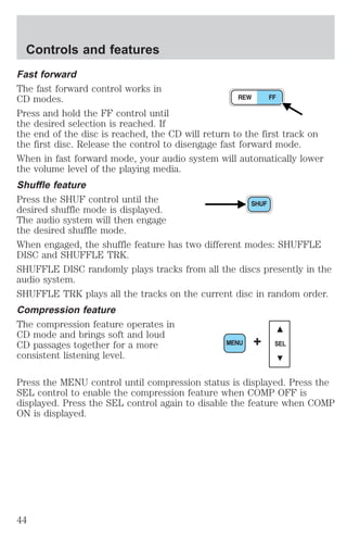 Controls and features 
Fast forward 
The fast forward control works in 
CD modes. 
Press and hold the FF control until 
the desired selection is reached. If 
the end of the disc is reached, the CD will return to the first track on 
the first disc. Release the control to disengage fast forward mode. 
When in fast forward mode, your audio system will automatically lower 
the volume level of the playing media. 
Shuffle feature 
Press the SHUF control until the 
desired shuffle mode is displayed. 
The audio system will then engage 
the desired shuffle mode. 
When engaged, the shuffle feature has two different modes: SHUFFLE 
DISC and SHUFFLE TRK. 
SHUFFLE DISC randomly plays tracks from all the discs presently in the 
audio system. 
SHUFFLE TRK plays all the tracks on the current disc in random order. 
Compression feature 
The compression feature operates in 
CD mode and brings soft and loud 
CD passages together for a more 
MENU + SEL 
consistent listening level. 
Press the MENU control until compression status is displayed. Press the 
SEL control to enable the compression feature when COMP OFF is 
displayed. Press the SEL control again to disable the feature when COMP 
ON is displayed. 
44 
 