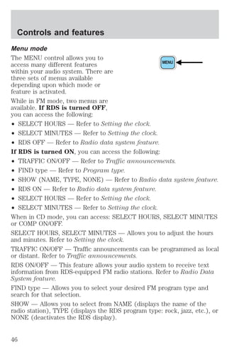 Menu mode 
The MENU control allows you to 
access many different features 
MENU 
within your audio system. There are 
three sets of menus available 
depending upon which mode or 
feature is activated. 
While in FM mode, two menus are 
available. If RDS is turned OFF, 
you can access the following: 
² SELECT HOURS — Refer to Setting the clock. 
² SELECT MINUTES — Refer to Setting the clock. 
² RDS OFF — Refer to Radio data system feature. 
If RDS is turned ON, you can access the following: 
² TRAFFIC ON/OFF — Refer to Traffic announcements. 
² FIND type — Refer to Program type. 
² SHOW (NAME, TYPE, NONE) — Refer to Radio data system feature. 
² RDS ON — Refer to Radio data system feature. 
² SELECT HOURS — Refer to Setting the clock. 
² SELECT MINUTES — Refer to Setting the clock. 
When in CD mode, you can access: SELECT HOURS, SELECT MINUTES 
or COMP ON/OFF. 
SELECT HOURS, SELECT MINUTES — Allows you to adjust the hours 
and minutes. Refer to Setting the clock. 
TRAFFIC ON/OFF — Traffic announcements can be programmed as local 
or distant. Refer to Traffic announcements. 
RDS ON/OFF — This feature allows your audio system to receive text 
information from RDS-equipped FM radio stations. Refer to Radio Data 
System feature. 
FIND type — Allows you to select your desired FM program type and 
search for that selection. 
SHOW — Allows you to select from NAME (displays the name of the 
radio station), TYPE (displays the RDS program type: rock, jazz, etc.), or 
NONE (deactivates the RDS display). 
Controls and features 
46 
 