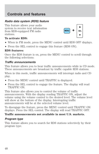 Controls and features 
Radio data system (RDS) feature 
This feature allows your audio 
system to receive text information 
from RDS-equipped FM radio 
stations. 
To activate RDS: 
² When in FM mode, press the MENU control until RDS OFF displays. 
² Press the SEL control to engage this feature (RDS ON). 
RDS features: 
Once the RDS feature is on, press the MENU control to scroll through 
the following selections: 
Traffic announcements 
This feature allows you to hear traffic announcements while in CD mode. 
These announcements are broadcast by traffic capable RDS stations. 
When in this mode, traffic announcements will interrupt radio and CD 
play. 
² Press the MENU control until TRAFFIC is displayed. 
² Press the SEL control to engage the feature. The display will read 
TRAFFIC ON. 
MENU + SEL 
This feature also allows you to control the volume of traffic 
announcements. With the display reading TRAFFIC ON, adjust the 
volume using the volume control to the desired level. The volume level 
will show at the bottom of the display. Interrupting traffic 
announcements will be at the selected volume level. 
To disengage the feature, press the MENU control until TRAFFIC ON 
displays. Press the SEL control. The display will read TRAFFIC OFF. 
Traffic announcements not available in most U.S. markets. 
Program type 
This feature allows you to search for RDS stations selectively by their 
program type. 
48 
 