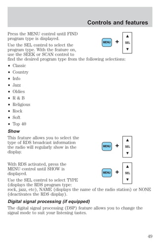 Controls and features 
Press the MENU control until FIND 
program type is displayed. 
Use the SEL control to select the 
program type. With the feature on, 
use the SEEK or SCAN control to 
find the desired program type from the following selections: 
² Classic 
² Country 
² Info 
² Jazz 
² Oldies 
² R & B 
² Religious 
² Rock 
² Soft 
² Top 40 
Show 
This feature allows you to select the 
type of RDS broadcast information 
the radio will regularly show in the 
display. 
MENU + SEL 
MENU + SEL 
With RDS activated, press the 
MENU control until SHOW is 
displayed. 
MENU + SEL 
Use the SEL control to select TYPE 
(displays the RDS program type: 
rock, jazz, etc), NAME (displays the name of the radio station) or NONE 
(deactivates the RDS display). 
Digital signal processing (if equipped) 
The digital signal processing (DSP) feature allows you to change the 
signal mode to suit your listening tastes. 
49 
 