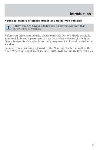 Introduction 
Notice to owners of pickup trucks and utility type vehicles 
Utility vehicles have a significantly higher rollover rate than 
other types of vehicles. 
Before you drive your vehicle, please read this Owner’s Guide carefully. 
Your vehicle is not a passenger car. As with other vehicles of this type, 
failure to operate this vehicle correctly may result in loss of control or an 
accident. 
Be sure to read Driving off road in the Driving chapter as well as the 
“Four Wheeling” supplement included with 4WD and utility type vehicles. 
5 
 