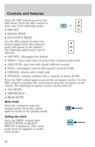 Press the DSP control to access the 
DSP menu. Press the SEL control to 
enter one of the following modes: 
DSP + SEL 
² DSP OFF 
² SIGNAL MODE 
² OCCUPANCY MODE 
Use the SEL control to select the 
desired signal mode (the selected 
mode will appear in the display). 
SEL 
The following signal modes can be 
selected: 
² DSP OFF—disengages the feature 
² NEWS—”voice-only” type of sound with a limited audio band 
² JAZZ CLUB—jazz club with clearly reflected sounds 
² HALL—rectangular concert hall capacity of about 2 000 
² CHURCH—church with a high vault 
² STADIUM—outdoor stadium with a capacity of about 30 000 
Press the DSP control again to access the occupancy modes. Use the 
SEL control to optimize the sound based upon the occupants in the 
vehicle. The following occupancy modes can be selected: 
² ALL SEATS 
² DRIVER SEAT 
² REAR SEATS 
Mute mode 
Press the control to mute the 
playing media. Press the control 
again to return to the playing media. 
Setting the clock 
Press the MENU control until 
SELECT HOUR or SELECT 
MINUTE is displayed. (The menu 
mode must be engaged to enable 
clock mode). 
Controls and features 
50 
 