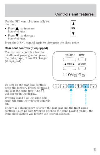 Use the SEL control to manually set 
the time. 
² Press to increase 
hours/minutes. 
² Press to decrease 
hours/minutes. 
Controls and features 
SEL 
Press the MENU control again to disengage the clock mode. 
Rear seat controls (if equipped) 
The rear seat controls allow the 
middle seat passengers to operate 
the radio, tape, CD or CD changer 
(if equipped). 
- VOLUME + MODE 
SEEK MEMORY 
To turn on the rear seat controls, 
REW 
FF 
SIDE 1-2 
COMP 
press the memory preset controls 3 
1 
2 
3 4 
5 
and 5 at the same time. The 
will appear in the display. 
Pressing 3 and 5 at the same time 
again will turn the rear seat controls 
off. 
If there is a discrepancy between the rear seat and the front audio 
controls, (such as both trying to listen to the same playing media), the 
front audio system will receive the desired selection. 
SHUFFLE 
6 
51 
 