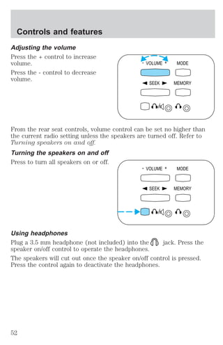 Controls and features 
Adjusting the volume 
Press the + control to increase 
volume. 
Press the - control to decrease 
volume. 
- VOLUME + MODE 
SEEK MEMORY 
From the rear seat controls, volume control can be set no higher than 
the current radio setting unless the speakers are turned off. Refer to 
Turning speakers on and off. 
Turning the speakers on and off 
Press to turn all speakers on or off. 
- VOLUME + MODE 
SEEK MEMORY 
Using headphones 
Plug a 3.5 mm headphone (not included) into the jack. Press the 
speaker on/off control to operate the headphones. 
The speakers will cut out once the speaker on/off control is pressed. 
Press the control again to deactivate the headphones. 
52 
 