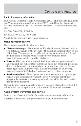 Controls and features 
Radio frequency information 
The Federal Communications Commission (FCC) and the Canadian Radio 
and Telecommunications Commission(CRTC) establish the frequencies 
AM and FM stations may use for their broadcasts. Allowable frequencies 
are: 
AM 530, 540–1600, 1610 kHz 
FM 87.7, 87.9–107.7, 107.9 MHz 
Not all frequencies are used in a given area. 
Radio reception factors 
Three factors can affect radio reception: 
² Distance/strength. The further an FM signal travels, the weaker it is. 
The listenable range of the average FM station is approximately 40 km 
(24 miles). This range can be affected by “signal modulation.” Signal 
modulation is a process radio stations use to increase their 
strength/volume relative to other stations. 
² Terrain. Hills, mountains and tall buildings between your vehicle’s 
antenna and the radio station signal can cause FM reception problems. 
Static can be caused on AM stations by power lines, electric fences, 
traffic lights and thunderstorms. Moving away from an interfering 
structure (out of its “shadow”) returns your reception to normal. 
² Station overload. Weak signals are sometimes captured by stronger 
signals when you pass a broadcast tower. A stronger signal may 
temporarily overtake a weaker signal and play while the weak station 
frequency is displayed. 
The audio system automatically switches to single channel reception if it 
will improve the reception of a station normally received in stereo. 
Audio system warranties and service 
Refer to the Warranty Guide for audio system warranty information. 
If service is necessary, see your dealer or a qualified technician. 
55 
 